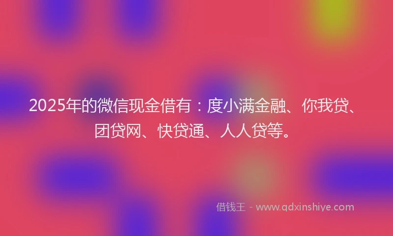 2025年的微信现金借有：度小满金融、你我贷、团贷网、快贷通、人人贷等。