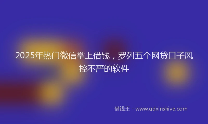 2025年热门微信掌上借钱,罗列五个网贷口子风控不严的软件