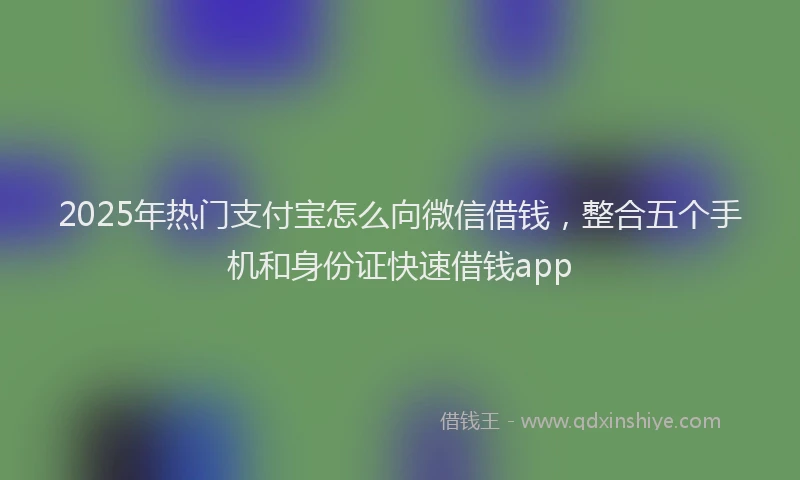 2025年热门支付宝怎么向微信借钱，整合五个手机和身份证快速借钱app