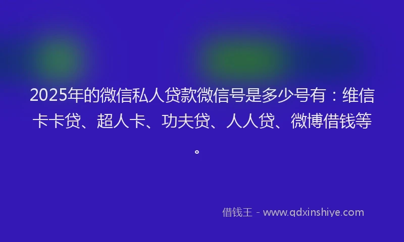 2025年的微信私人贷款微信号是多少号有：维信卡卡贷、超人卡、功夫贷、人人贷、微博借钱等。