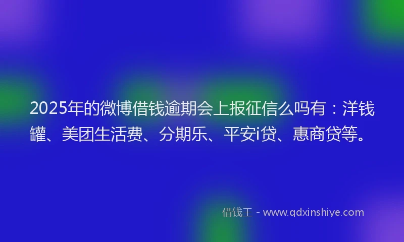 2025年的微博借钱逾期会上报征信么吗有：洋钱罐、美团生活费、分期乐、平安i贷、惠商贷等。