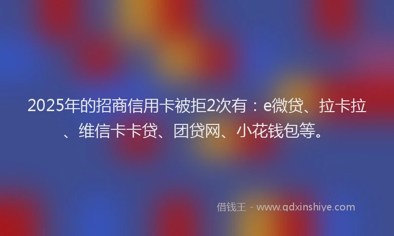 2025年的招商信用卡被拒2次有：e微贷、拉卡拉、维信卡卡贷、团贷网、小花钱包等。