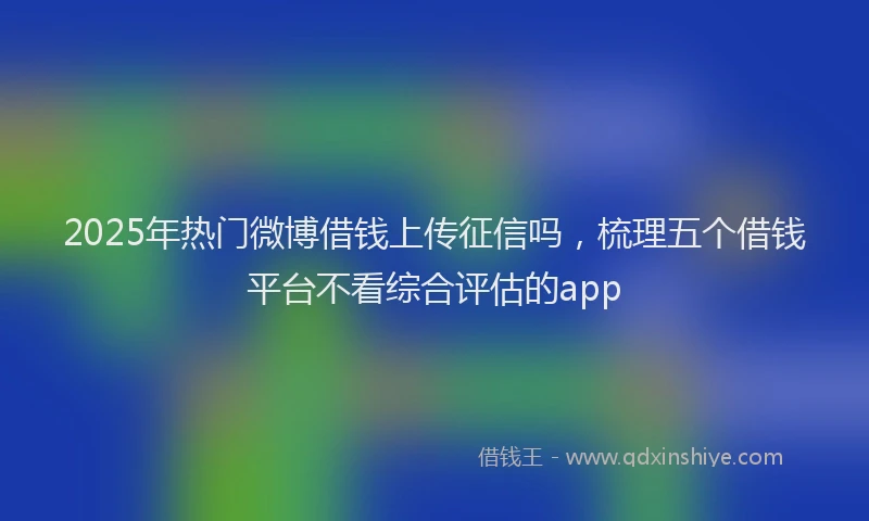 2025年热门微博借钱上传征信吗，梳理五个借钱平台不看综合评估的app