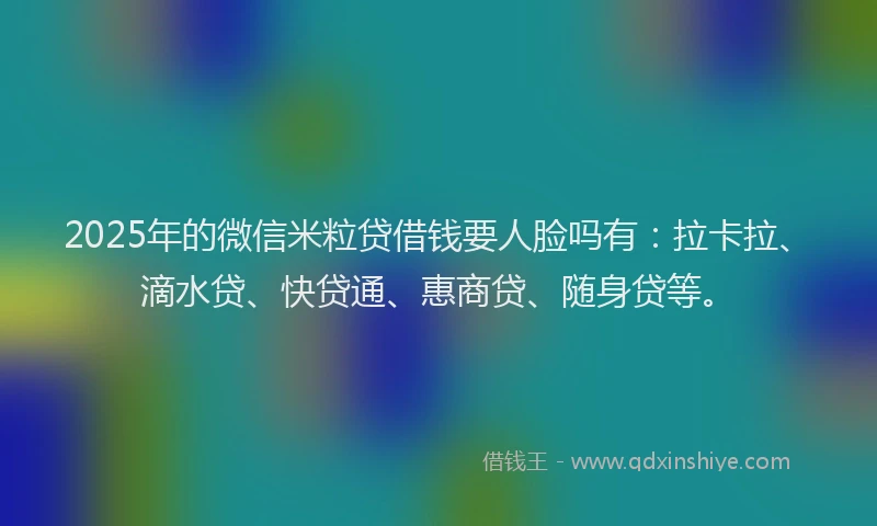 2025年的微信米粒贷借钱要人脸吗有：拉卡拉、滴水贷、快贷通、惠商贷、随身贷等。