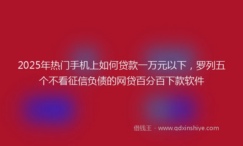 2025年热门手机上如何贷款一万元以下，罗列五个不看征信负债的网贷百分百下款软件