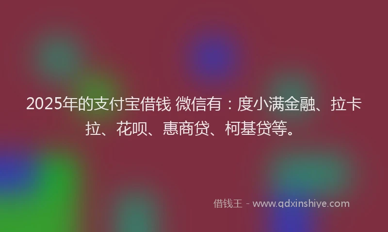 2025年的支付宝借钱 微信有：度小满金融、拉卡拉、花呗、惠商贷、柯基贷等。