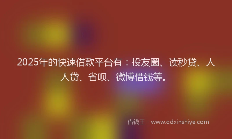 2025年的快速借款平台有：投友圈、读秒贷、人人贷、省呗、微博借钱等。