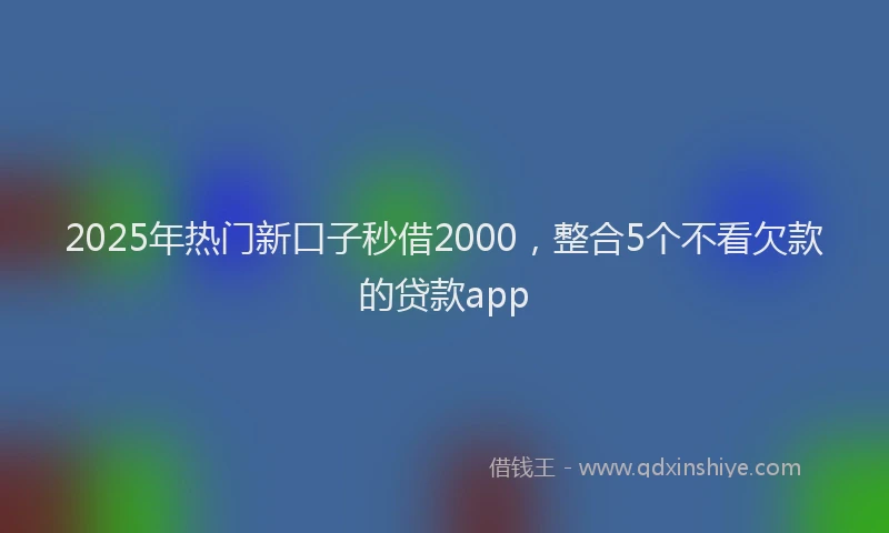 2025年热门新口子秒借2000，整合5个不看欠款的贷款app