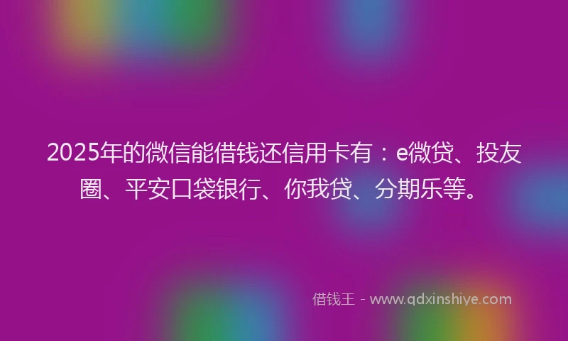 2025年的微信能借钱还信用卡有：e微贷、投友圈、平安口袋银行、你我贷、分期乐等。