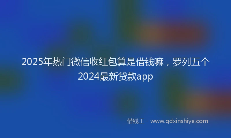 2025年热门微信收红包算是借钱嘛，罗列五个2024最新贷款app