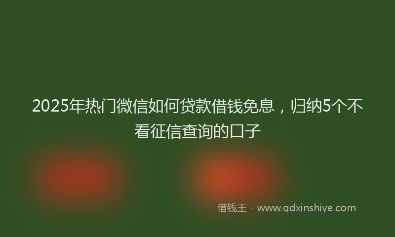 2025年热门微信如何贷款借钱免息，归纳5个不看征信查询的口子