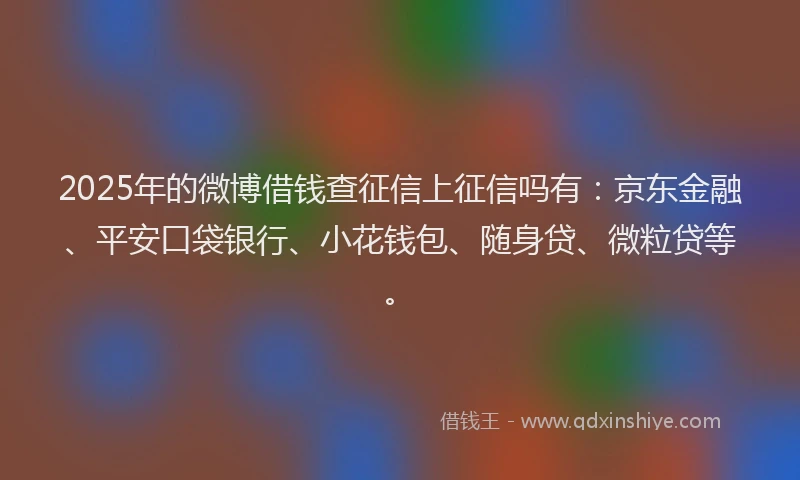 2025年的微博借钱查征信上征信吗有：京东金融、平安口袋银行、小花钱包、随身贷、微粒贷等。