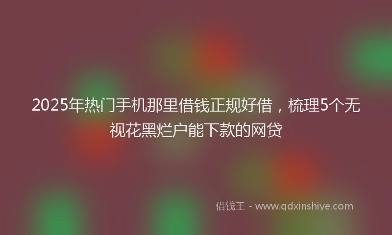 2025年热门手机那里借钱正规好借，梳理5个无视花黑烂户能下款的网贷