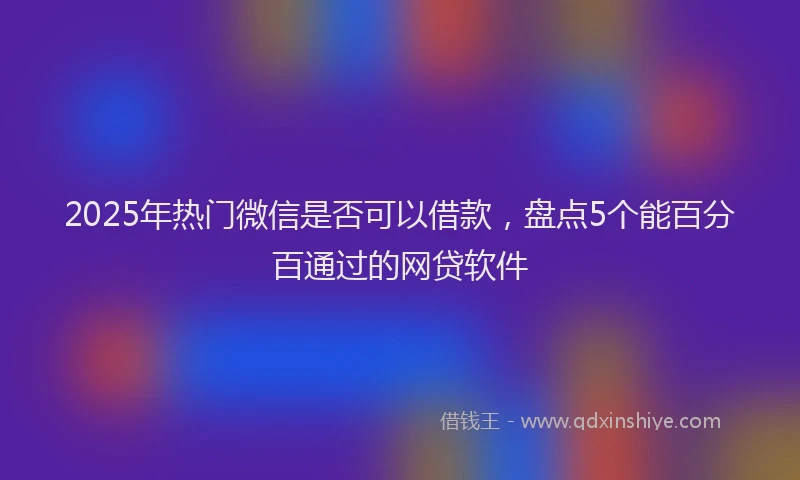 2025年热门微信是否可以借款，盘点5个能百分百通过的网贷软件