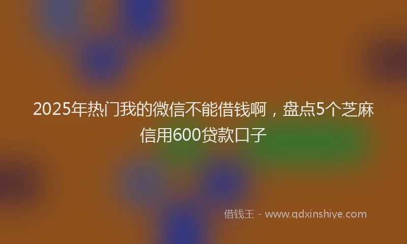 2025年热门我的微信不能借钱啊，盘点5个芝麻信用600贷款口子