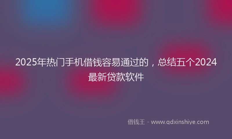 2025年热门手机借钱容易通过的，总结五个2024最新贷款软件