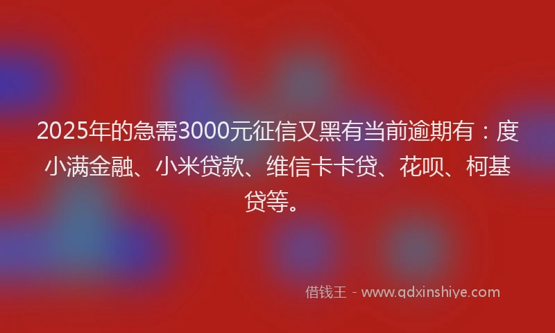 2025年的急需3000元征信又黑有当前逾期有：度小满金融、小米贷款、维信卡卡贷、花呗、柯基贷等。