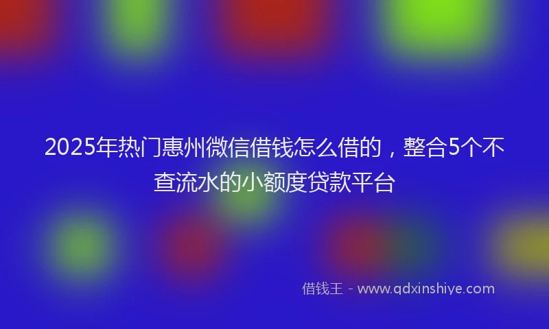 2025年热门惠州微信借钱怎么借的，整合5个不查流水的小额度贷款平台
