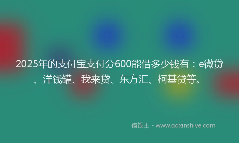 2025年的支付宝支付分600能借多少钱有：e微贷、洋钱罐、我来贷、东方汇、柯基贷等。