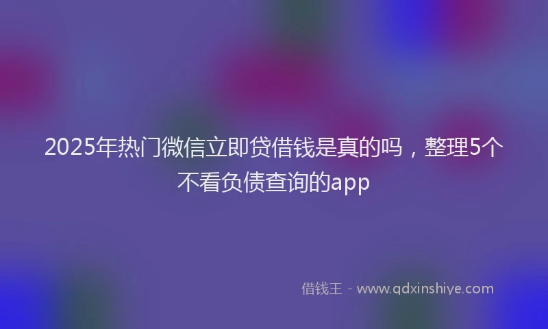 2025年热门微信立即贷借钱是真的吗，整理5个不看负债查询的app