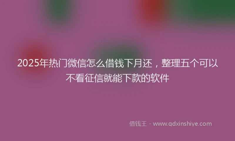2025年热门微信怎么借钱下月还，整理五个可以不看征信就能下款的软件