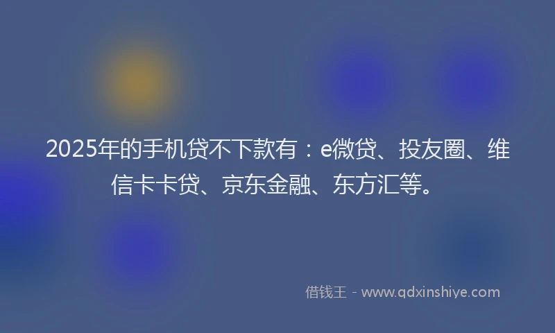 2025年的手机贷不下款有：e微贷、投友圈、维信卡卡贷、京东金融、东方汇等。