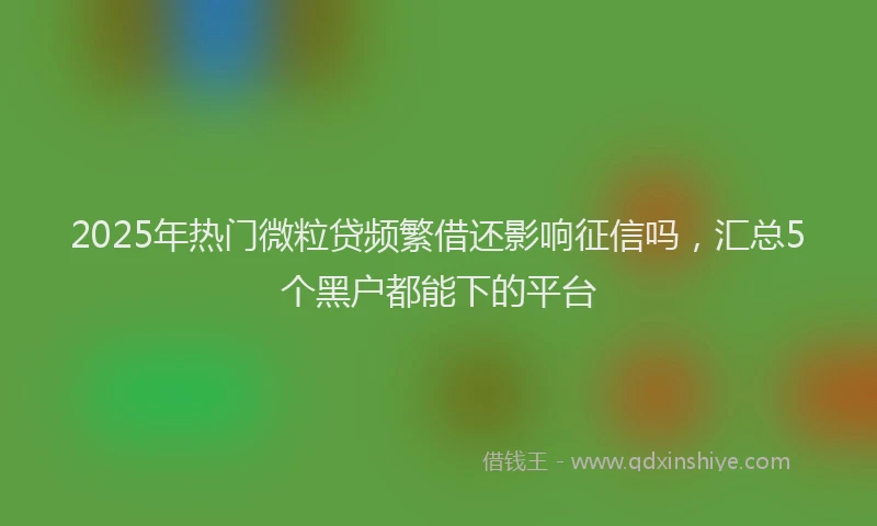 2025年热门微粒贷频繁借还影响征信吗，汇总5个黑户都能下的平台