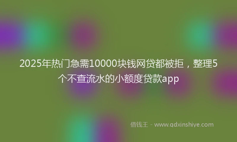 2025年热门急需10000块钱网贷都被拒，整理5个不查流水的小额度贷款app