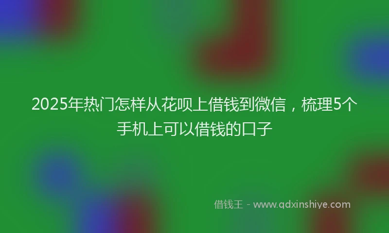 2025年热门怎样从花呗上借钱到微信，梳理5个手机上可以借钱的口子