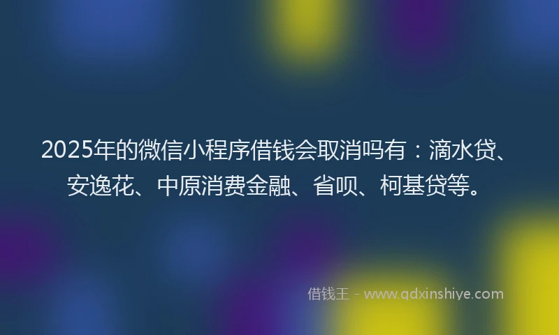 2025年的微信小程序借钱会取消吗有：滴水贷、安逸花、中原消费金融、省呗、柯基贷等。