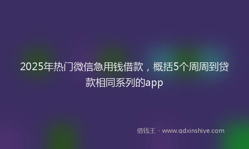 2025年热门微信急用钱借款，概括5个周周到贷款相同系列的app