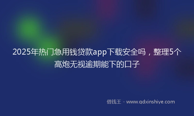 2025年热门急用钱贷款app下载安全吗，整理5个高炮无视逾期能下的口子