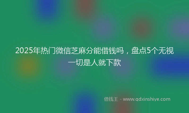 2025年热门微信芝麻分能借钱吗，盘点5个无视一切是人就下款