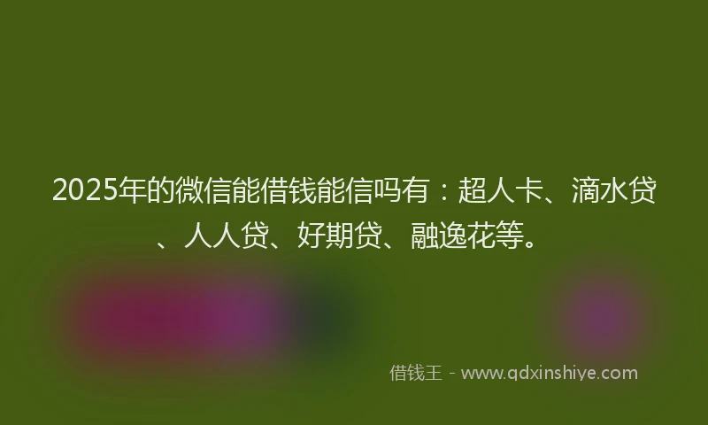 2025年的微信能借钱能信吗有：超人卡、滴水贷、人人贷、好期贷、融逸花等。
