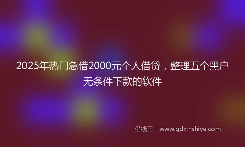 2025年热门急借2000元个人借贷，整理五个黑户无条件下款的软件