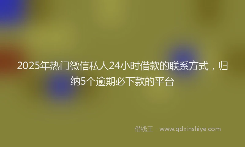 2025年热门微信私人24小时借款的联系方式，归纳5个逾期必下款的平台