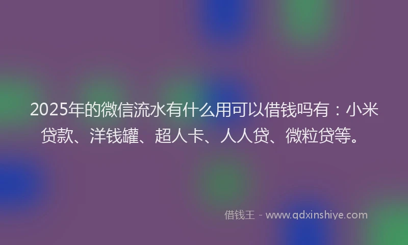 2025年的微信流水有什么用可以借钱吗有：小米贷款、洋钱罐、超人卡、人人贷、微粒贷等。