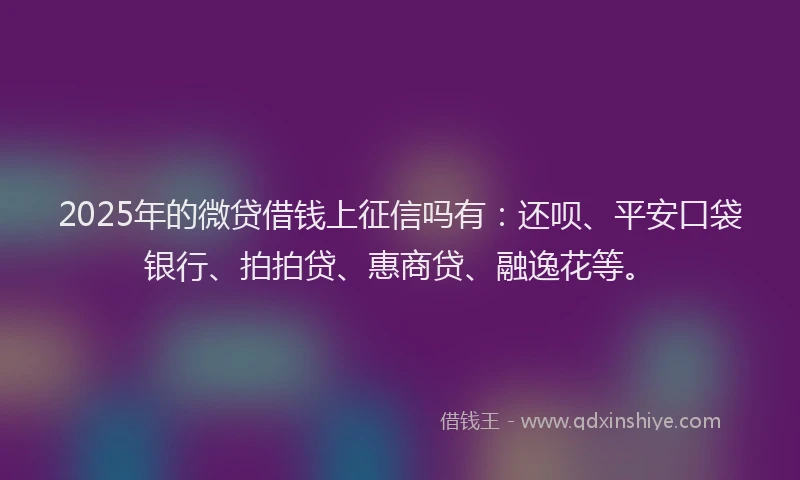2025年的微贷借钱上征信吗有：还呗、平安口袋银行、拍拍贷、惠商贷、融逸花等。