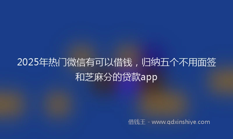 2025年热门微信有可以借钱，归纳五个不用面签和芝麻分的贷款app