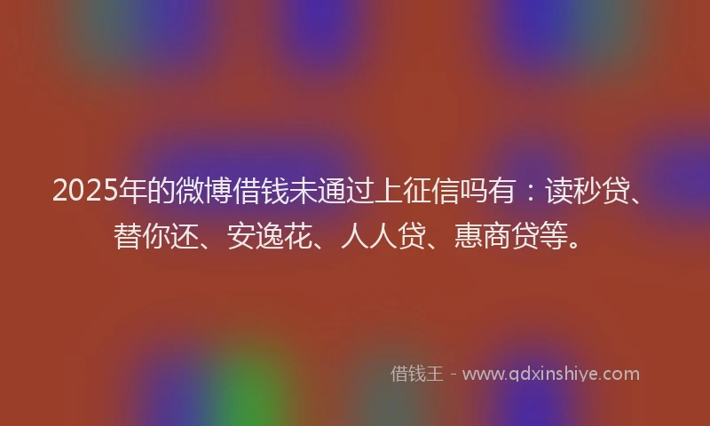 2025年的微博借钱未通过上征信吗有：读秒贷、替你还、安逸花、人人贷、惠商贷等。