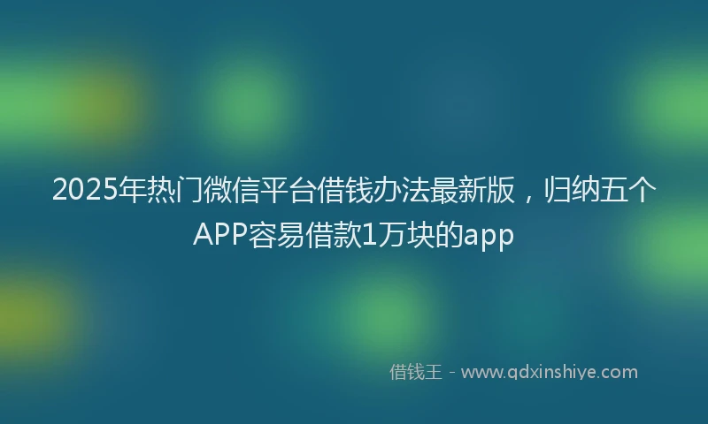 2025年热门微信平台借钱办法最新版，归纳五个APP容易借款1万块的app