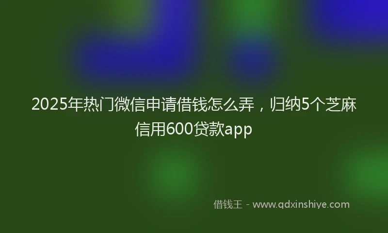 2025年热门微信申请借钱怎么弄，归纳5个芝麻信用600贷款app