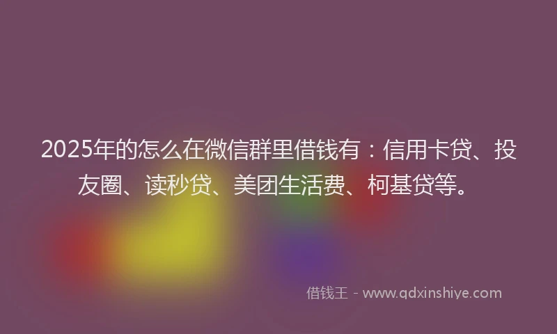 2025年的怎么在微信群里借钱有：信用卡贷、投友圈、读秒贷、美团生活费、柯基贷等。