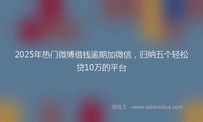 2025年热门微博借钱逾期加微信，归纳五个轻松贷10万的平台