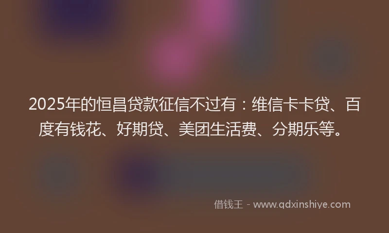 2025年的恒昌贷款征信不过有:维信卡卡贷、百度有钱花、好期贷、美团生活费、分期乐等。