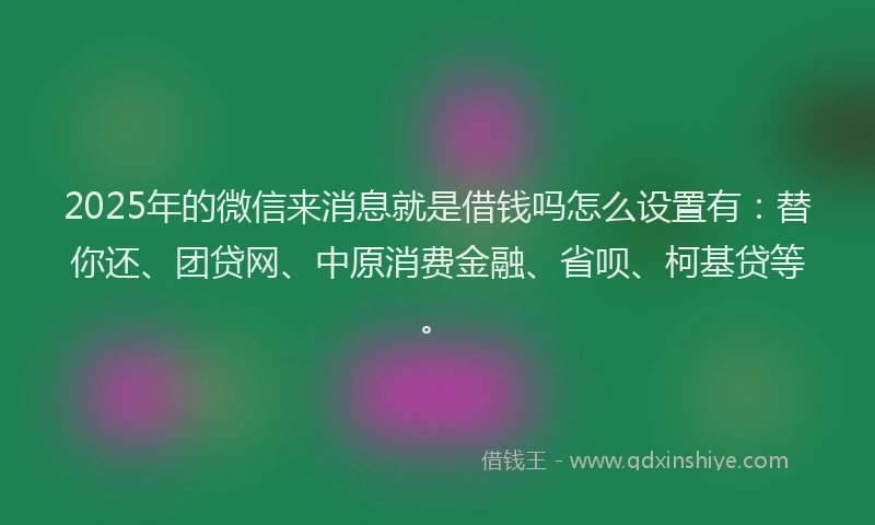 2025年的微信来消息就是借钱吗怎么设置有：替你还、团贷网、中原消费金融、省呗、柯基贷等。