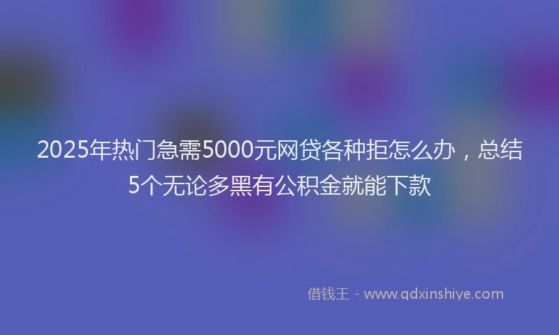 2025年热门急需5000元网贷各种拒怎么办，总结5个无论多黑有公积金就能下款