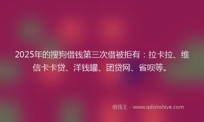 2025年的搜狗借钱第三次借被拒有：拉卡拉、维信卡卡贷、洋钱罐、团贷网、省呗等。