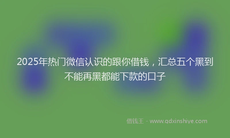 2025年热门微信认识的跟你借钱，汇总五个黑到不能再黑都能下款的口子