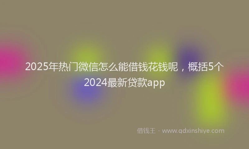 2025年热门微信怎么能借钱花钱呢，概括5个2024最新贷款app